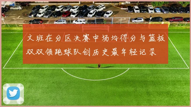 文班在分区决赛中场均得分与篮板双双领跑球队创历史最年轻记录
