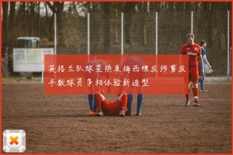 英格兰队球星热衷梅西理发师剪发半数球员争相体验新造型