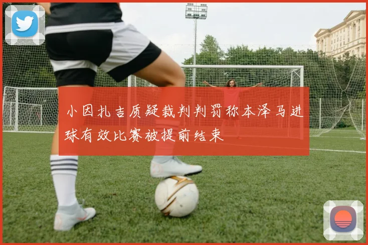 小因扎吉质疑裁判判罚称本泽马进球有效比赛被提前结束