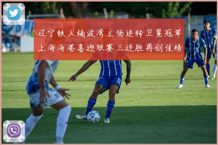 辽宁铁人楠波湾主场逆转卫冕冠军上海海港喜迎联赛三连胜再创佳绩