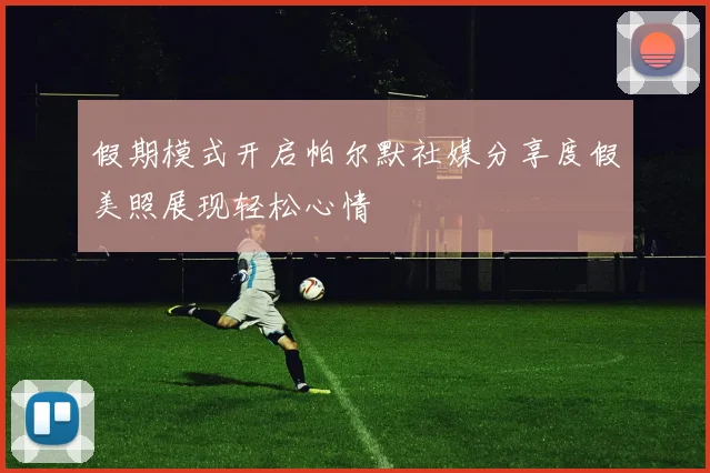 假期模式开启帕尔默社媒分享度假美照展现轻松心情