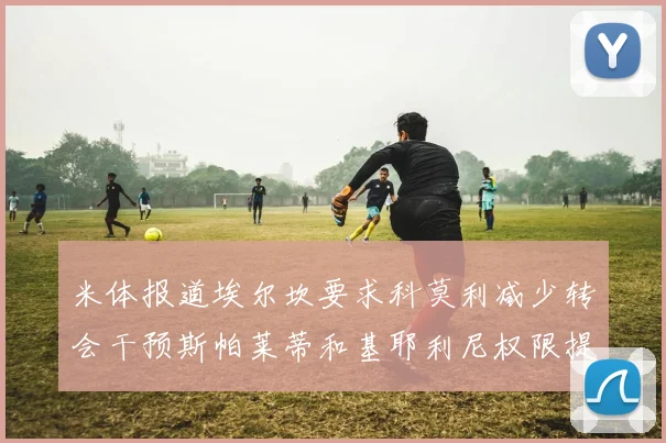 米体报道埃尔坎要求科莫利减少转会干预斯帕莱蒂和基耶利尼权限提升