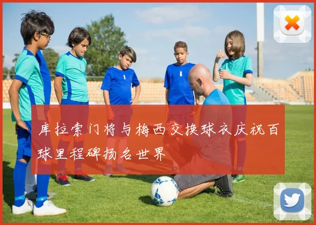 库拉索门将与梅西交换球衣庆祝百球里程碑扬名世界
