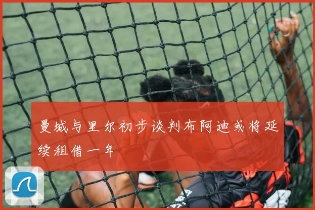 曼城与里尔初步谈判布阿迪或将延续租借一年