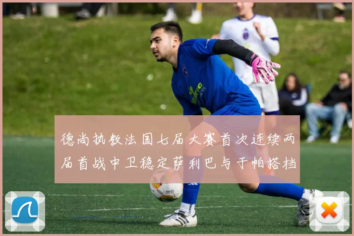 德尚执教法国七届大赛首次连续两届首战中卫稳定萨利巴与于帕搭档