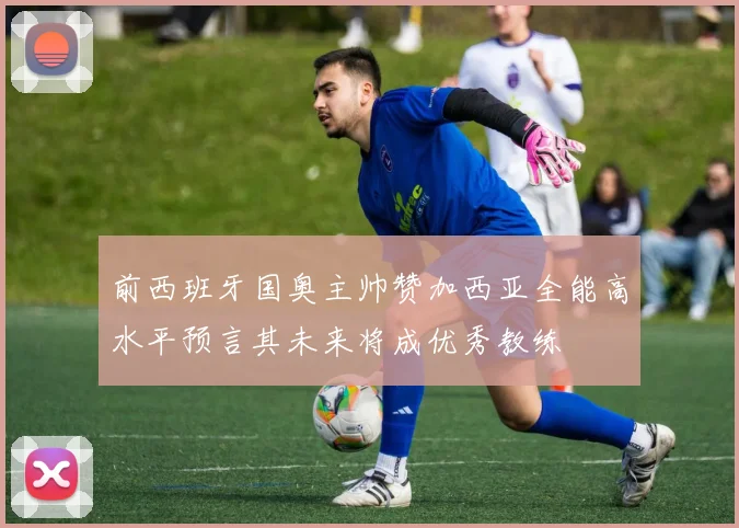 前西班牙国奥主帅赞加西亚全能高水平预言其未来将成优秀教练