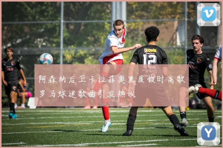阿森纳后卫卡拉菲奥里度假时高歌罗马球迷歌曲引发热议