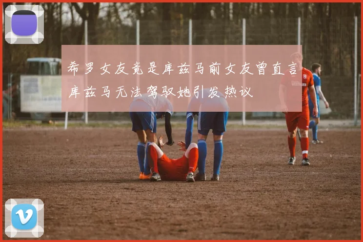 希罗女友竟是库兹马前女友曾直言库兹马无法驾驭她引发热议