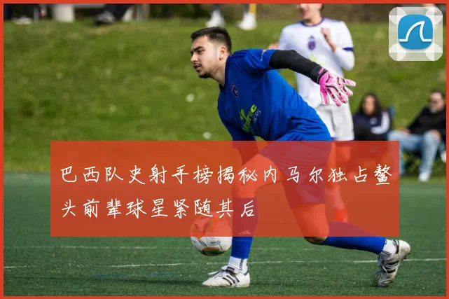 巴西队史射手榜揭秘内马尔独占鳌头前辈球星紧随其后